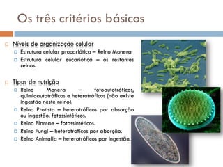 Os três critérios básicos
   Níveis de organização celular
       Estrutura celular procariótica – Reino Monera
       Estrutura celular eucariótica – os restantes
        reinos.

   Tipos de nutrição
       Reino     Monera         –     fotoautotróficos,
        quimioautotróficos e heterotróficos (não existe
        ingestão neste reino).
       Reino Protista – heterotróficos por absorção
        ou ingestão, fotossintéticos.
       Reino Plantae – fotossintéticos.
       Reino Fungi – heterotroficos por aborção.
       Reino Animalia – heterotróficos por ingestão.
 