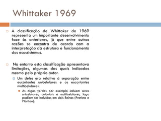 Whittaker 1969
   A classificação de Whittaker de 1969
    representa um importante desenvolvimento
    face às anteriores, já que entre outras
    razões se encontra de acordo com a
    interpretação da estrutura e funcionamento
    dos ecossistemas.

    No entanto esta classificação apresentava
    limitações, algumas das quais indicadas
    mesmo pelo próprio autor.
       Um deles era relativo à separação entre
        eucariontes unicelulares e os eucariontes
        multicelulares.
           As algas verdes por exemplo incluem seres
            unicelulares, coloniais e multicelulares, logo
            podiam ser incluídas em dois Reinos (Protista e
            Plantae).
 