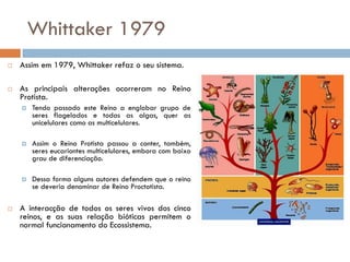 Whittaker 1979
   Assim em 1979, Whittaker refaz o seu sistema.

   As principais alterações ocorreram no Reino
    Protista.
       Tendo passado este Reino a englobar grupo de
        seres flagelados e todas as algas, quer as
        unicelulares como as multicelulares.

       Assim o Reino Protista passou a conter, também,
        seres eucariontes multicelulares, embora com baixo
        grau de diferenciação.

       Dessa forma alguns autores defendem que o reino
        se deveria denominar de Reino Proctotista.

   A interacção de todos os seres vivos dos cinco
    reinos, e as suas relação bióticas permitem o
    normal funcionamento do Ecossistema.
 