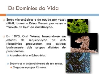 Os Domínios da Vida
   Seres microscópicos e de estudo por vezes
    difícil, tornam o Reino Monera por vezes o
    “caixote de lixo” da classificação.

   Em 1970, Carl Woese, baseando-se em
    estudos de sequenciação de RNA
    ribossómico propuseram que existem
    basicamente dois grupos distintos de
    procariontes:
       Arquebactérias e Eubactérias.

       Sugeriu-se o desenvolvimento de seis reinos.
           Chegou-se a propor 12 reinos.
 