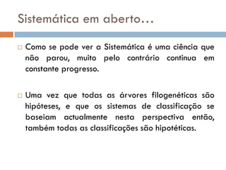 Sistemática em aberto…
   Como se pode ver a Sistemática é uma ciência que
    não parou, muito pelo contrário continua em
    constante progresso.

   Uma vez que todas as árvores filogenéticas são
    hipóteses, e que os sistemas de classificação se
    baseiam actualmente nesta perspectiva então,
    também todas as classificações são hipotéticas.
 