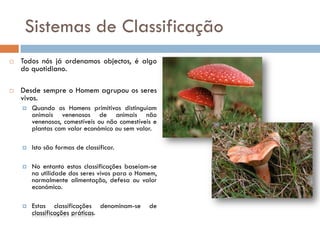 Sistemas de Classificação
   Todos nós já ordenamos objectos, é algo
    do quotidiano.

   Desde sempre o Homem agrupou os seres
    vivos.
       Quando os Homens primitivos distinguiam
        animais venenosos de animais não
        venenosos, comestíveis ou não comestíveis e
        plantas com valor económico ou sem valor.

       Isto são formas de classificar.

       No entanto estas classificações baseiam-se
        na utilidade dos seres vivos para o Homem,
        normalmente alimentação, defesa ou valor
        económico.

       Estas classificações denominam-se       de
        classificações práticas.
 