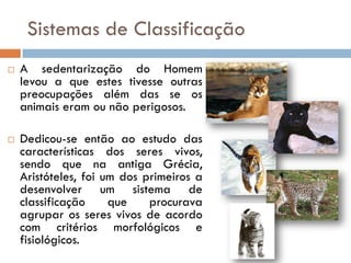 Sistemas de Classificação
   A sedentarização do Homem
    levou a que estes tivesse outras
    preocupações além das se os
    animais eram ou não perigosos.

   Dedicou-se então ao estudo das
    características dos seres vivos,
    sendo que na antiga Grécia,
    Aristóteles, foi um dos primeiros a
    desenvolver um sistema de
    classificação     que    procurava
    agrupar os seres vivos de acordo
    com critérios morfológicos e
    fisiológicos.
 