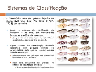 Sistemas de Classificação
   A Sistemática teve um grande impulso no
    século XVII, com Carl Von Linné (1707-
    1778), um botânico.

       Tantos os sistemas de classificação de
        Aristóteles e de Lineu são considerados
        sistemas de classificação racionais.
           Já que têm uma base racional, pois utilizam
            características dos seres vivos em estudo.

       Alguns sistemas de classificação racionais
        baseiam-se num pequeno número de
        características, pelo que se formam grupos
        muito heterogéneos.
           São constituídos por indivíduos que diferem em
            muitas outras características.

           Nesse caso designamos este processo de
            sistemas de classificação artificiais.
                 Eram os casos dos sistemas de Aristóteles e Lineu.
 