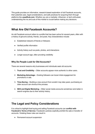 This guide provides an informative, research-based exploration of old Facebook accounts,
their potential uses, legal considerations, and safe practices for acquiring them through
platforms like usaallhub.com. Whether you are a marketer, influencer, or tech enthusiast,
understanding the ins and outs of this market is crucial before making any decisions.
What Are Old Facebook Accounts?
An old Facebook account refers to a profile that has been active for several years, often with
a history of genuine activity, friends, and posts. Key characteristics include:
●​ Established network of friends or followers​
●​ Verified profile information​
●​ Activity history such as posts, photos, and interactions​
●​ Longer account age, often providing credibility​
Why Do People Look for Old Accounts?
There are several reasons why businesses and individuals seek old accounts:
1.​ Trust and Credibility – Older accounts appear more authentic to other users.​
2.​ Marketing Advantage – Existing followers can boost initial engagement for
promotions or ads.​
3.​ Time-Saving – Building a new account from scratch may take years; purchasing an
older account can shortcut this process.​
4.​ SEO and Digital Marketing – Older social media accounts sometimes rank better in
search engines due to their activity history.​
The Legal and Policy Considerations
It is critical to highlight that buying and selling Facebook accounts can conflict with
Facebook’s Terms of Service. Facebook’s policies explicitly prohibit the sale or transfer of
accounts. Violating these rules can result in:
●​ Permanent account suspension​
 