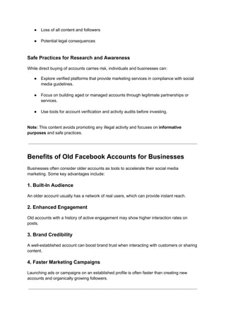 ●​ Loss of all content and followers​
●​ Potential legal consequences​
Safe Practices for Research and Awareness
While direct buying of accounts carries risk, individuals and businesses can:
●​ Explore verified platforms that provide marketing services in compliance with social
media guidelines.​
●​ Focus on building aged or managed accounts through legitimate partnerships or
services.​
●​ Use tools for account verification and activity audits before investing.​
Note: This content avoids promoting any illegal activity and focuses on informative
purposes and safe practices.
Benefits of Old Facebook Accounts for Businesses
Businesses often consider older accounts as tools to accelerate their social media
marketing. Some key advantages include:
1. Built-In Audience
An older account usually has a network of real users, which can provide instant reach.
2. Enhanced Engagement
Old accounts with a history of active engagement may show higher interaction rates on
posts.
3. Brand Credibility
A well-established account can boost brand trust when interacting with customers or sharing
content.
4. Faster Marketing Campaigns
Launching ads or campaigns on an established profile is often faster than creating new
accounts and organically growing followers.
 