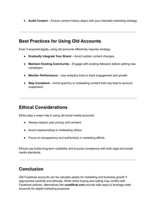 4.​ Audit Content – Ensure content history aligns with your intended marketing strategy.​
Best Practices for Using Old Accounts
Even if acquired legally, using old accounts effectively requires strategy:
●​ Gradually Integrate Your Brand – Avoid sudden content changes.​
●​ Maintain Existing Community – Engage with existing followers before adding new
campaigns.​
●​ Monitor Performance – Use analytics tools to track engagement and growth.​
●​ Stay Compliant – Avoid spammy or misleading content that may lead to account
suspension.​
Ethical Considerations
Ethics play a major role in using old social media accounts:
●​ Always respect user privacy and consent.​
●​ Avoid impersonating or misleading others.​
●​ Focus on transparency and authenticity in marketing efforts.​
Ethical use builds long-term credibility and ensures compliance with both legal and social
media standards.
Conclusion
Old Facebook accounts can be valuable assets for marketing and business growth if
approached carefully and ethically. While direct buying and selling may conflict with
Facebook policies, alternatives like usaallhub.com provide safe ways to leverage older
accounts for digital marketing purposes.
 