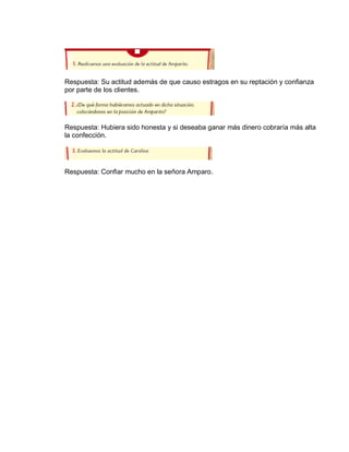 Respuesta: Su actitud además de que causo estragos en su reptación y confianza
por parte de los clientes.

Respuesta: Hubiera sido honesta y si deseaba ganar más dinero cobraría más alta
la confección.

Respuesta: Confiar mucho en la señora Amparo.

 