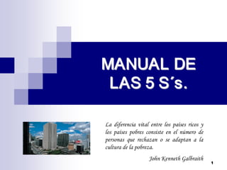 1 
MANUAL DE MANUAL DE 
LAS 5 S LAS 5 S´ ´s. s.
La diferencia vital entre los países ricos y
los países pobres consiste en el número de
personas que rechazan o se adaptan a la
cultura de la pobreza.
John Kenneth Galbraith
 