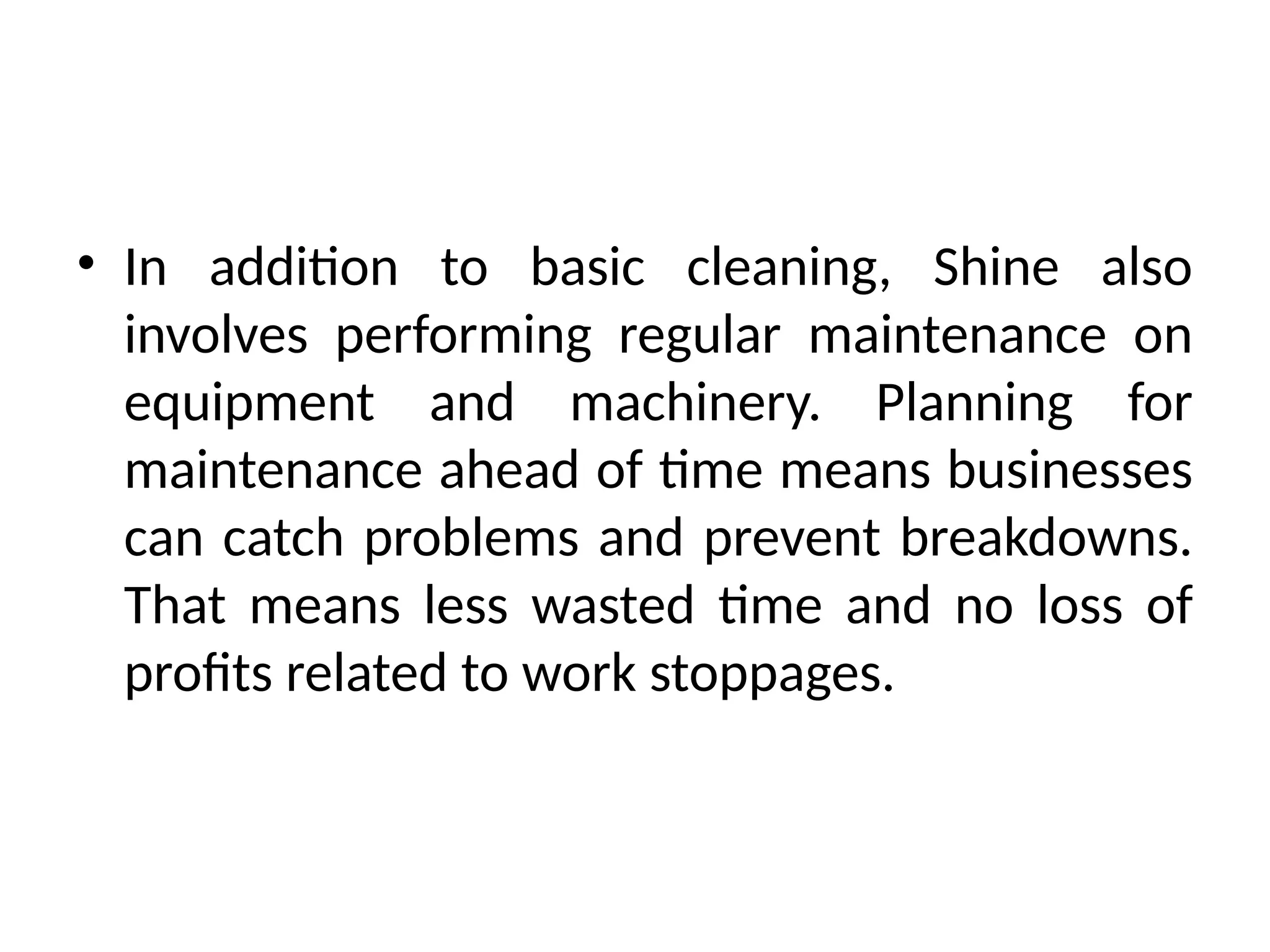 • In addition to basic cleaning, Shine also
involves performing regular maintenance on
equipment and machinery. Planning for
maintenance ahead of time means businesses
can catch problems and prevent breakdowns.
That means less wasted time and no loss of
profits related to work stoppages.
 