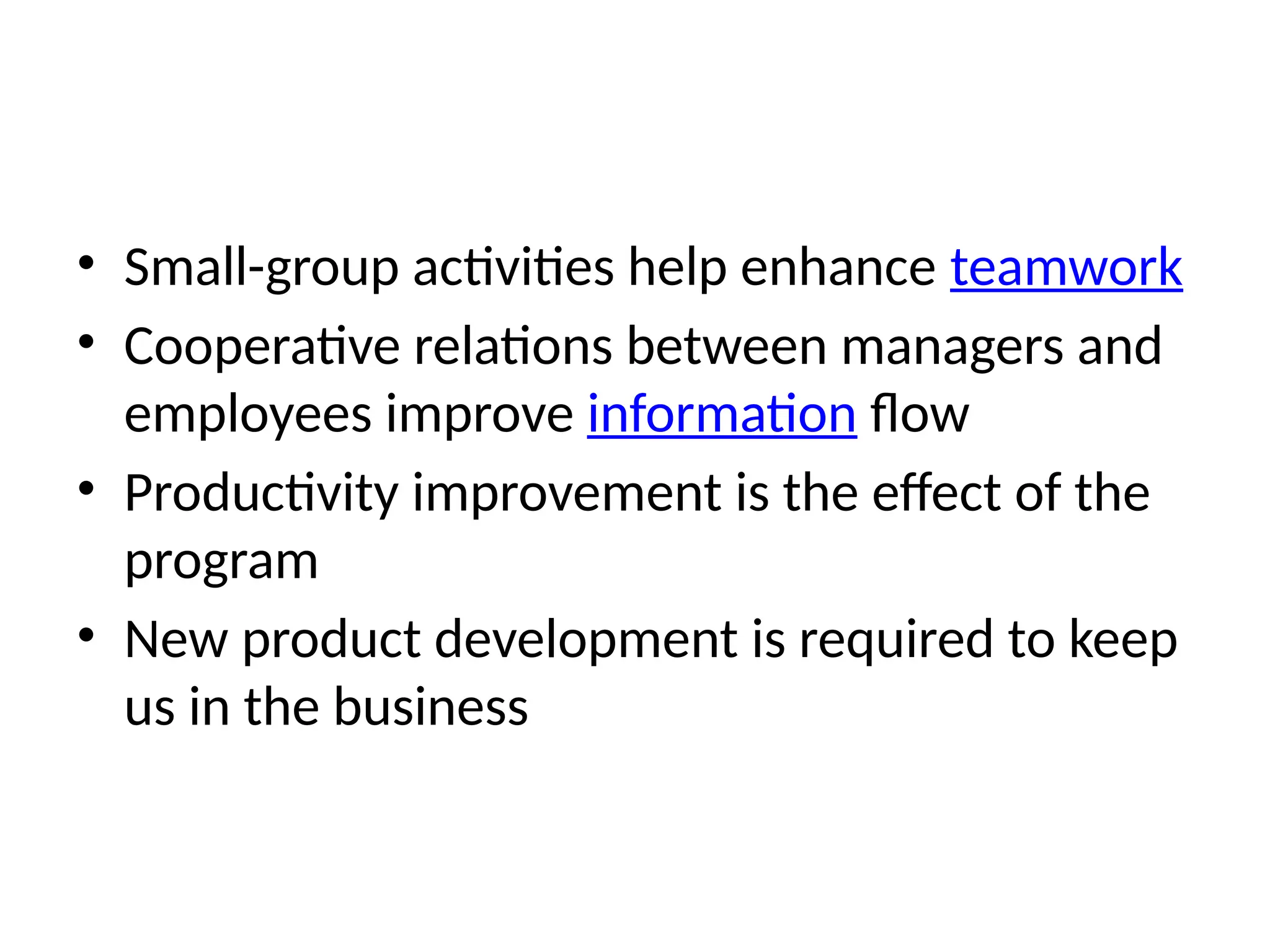 • Small-group activities help enhance teamwork
• Cooperative relations between managers and
employees improve information flow
• Productivity improvement is the effect of the
program
• New product development is required to keep
us in the business
 