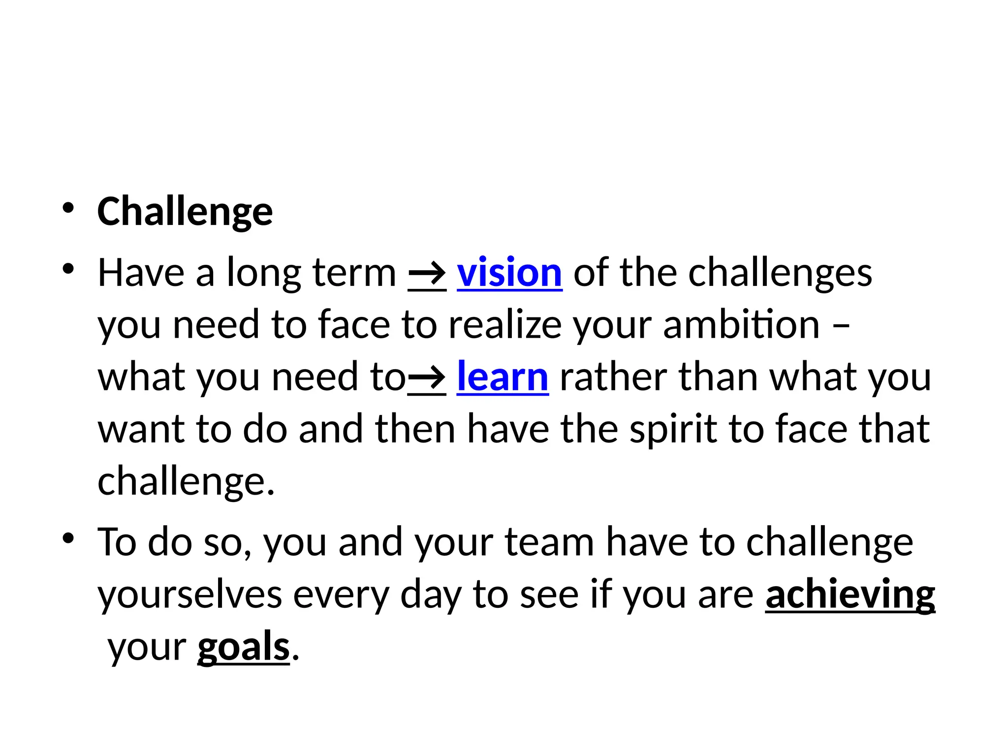 • Challenge
• Have a long term → vision of the challenges
you need to face to realize your ambition –
what you need to→ learn rather than what you
want to do and then have the spirit to face that
challenge.
• To do so, you and your team have to challenge
yourselves every day to see if you are achieving
your goals.
 