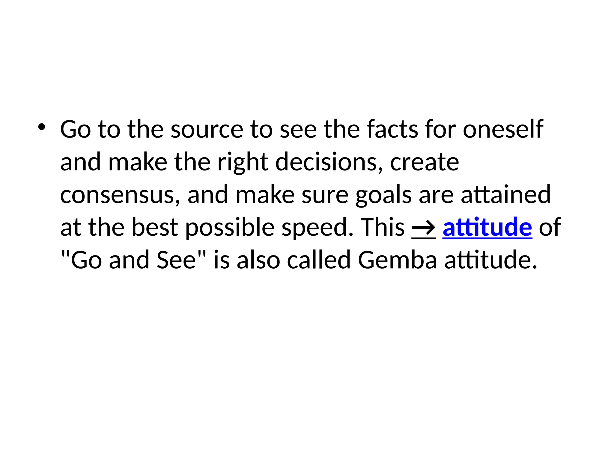• Go to the source to see the facts for oneself
and make the right decisions, create
consensus, and make sure goals are attained
at the best possible speed. This → attitude of
"Go and See" is also called Gemba attitude.
 