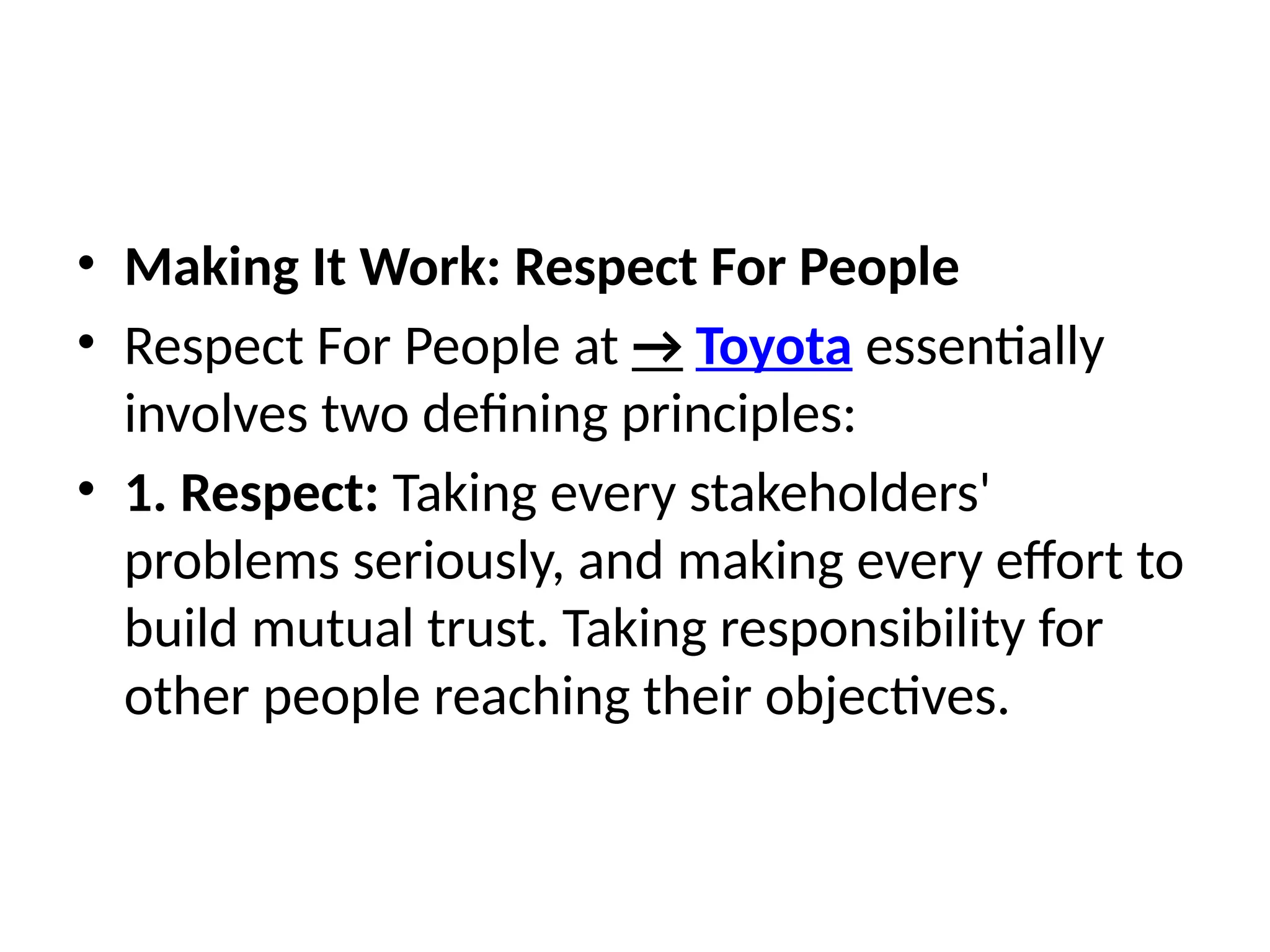 • Making It Work: Respect For People
• Respect For People at → Toyota essentially
involves two defining principles:
• 1. Respect: Taking every stakeholders'
problems seriously, and making every effort to
build mutual trust. Taking responsibility for
other people reaching their objectives.
 