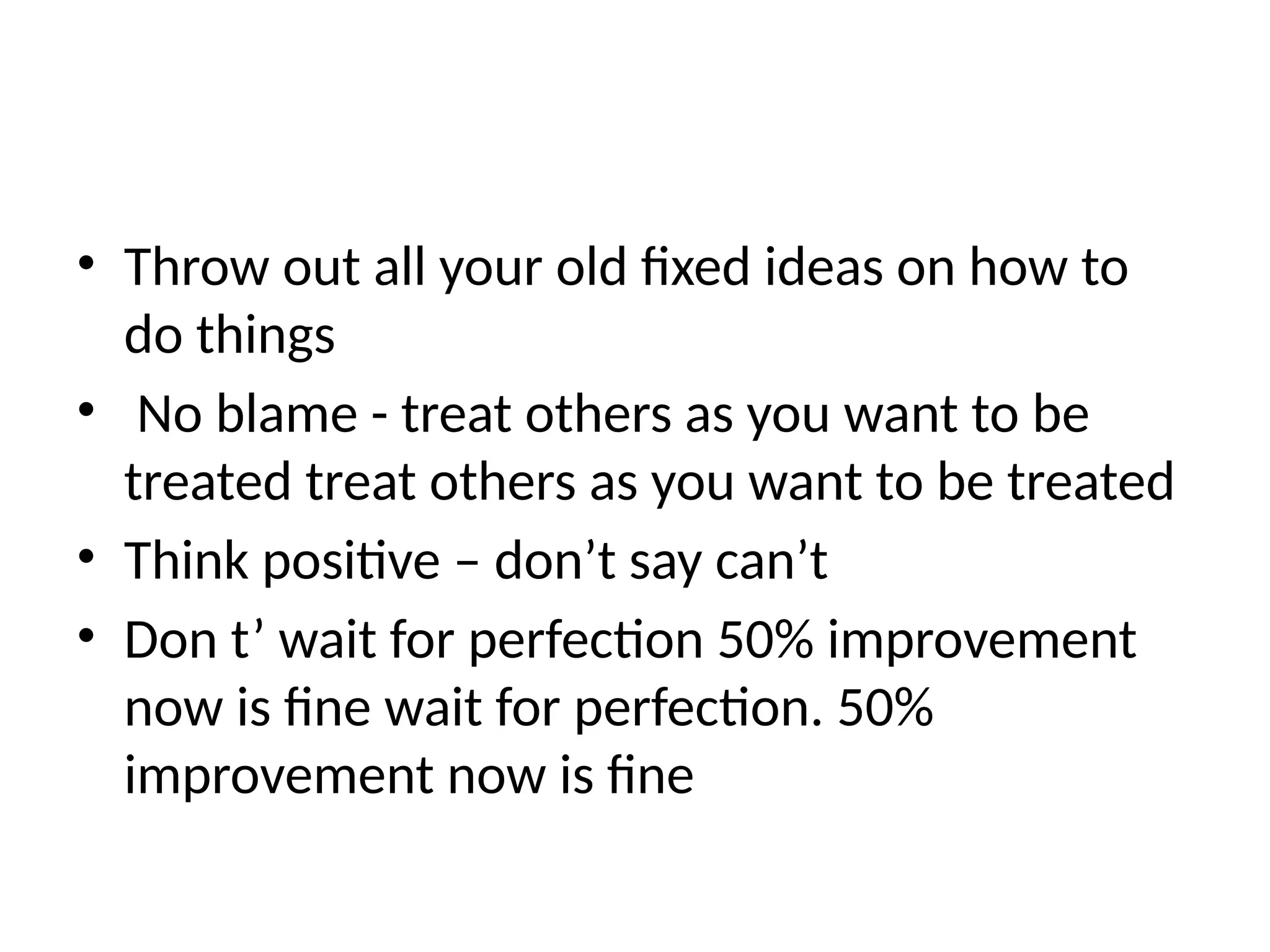 • Throw out all your old fixed ideas on how to
do things
• No blame - treat others as you want to be
treated treat others as you want to be treated
• Think positive – don’t say can’t
• Don t’ wait for perfection 50% improvement
now is fine wait for perfection. 50%
improvement now is fine
 