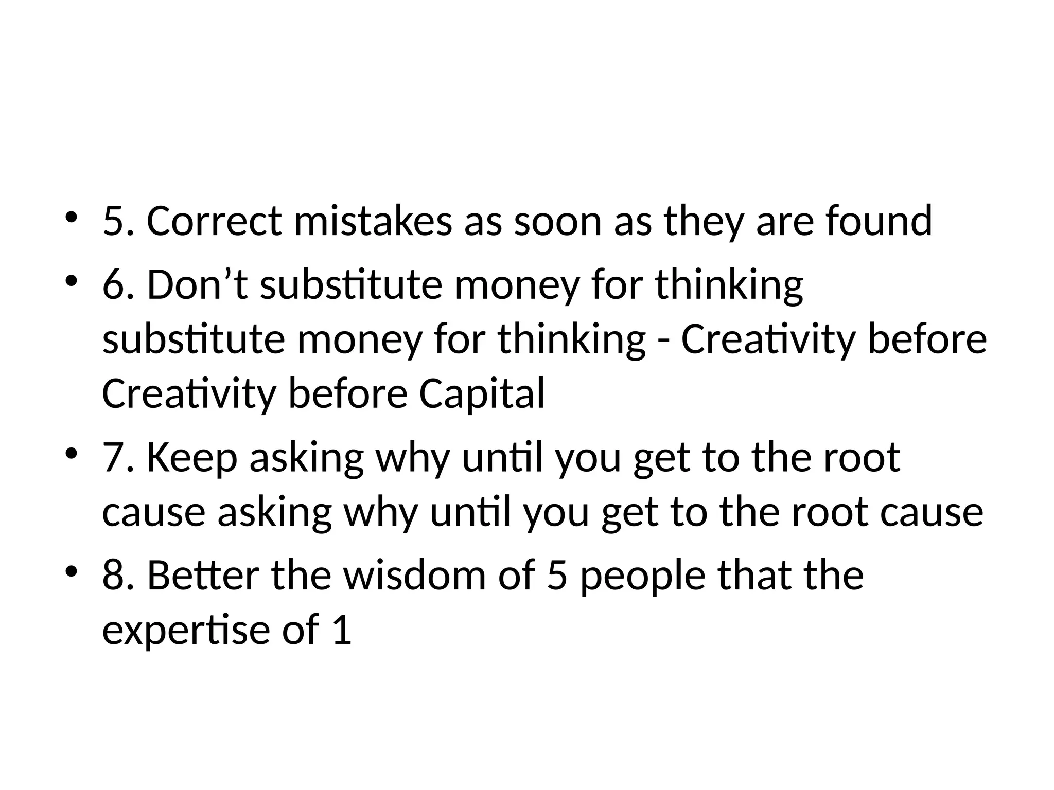 • 5. Correct mistakes as soon as they are found
• 6. Don’t substitute money for thinking
substitute money for thinking - Creativity before
Creativity before Capital
• 7. Keep asking why until you get to the root
cause asking why until you get to the root cause
• 8. Better the wisdom of 5 people that the
expertise of 1
 