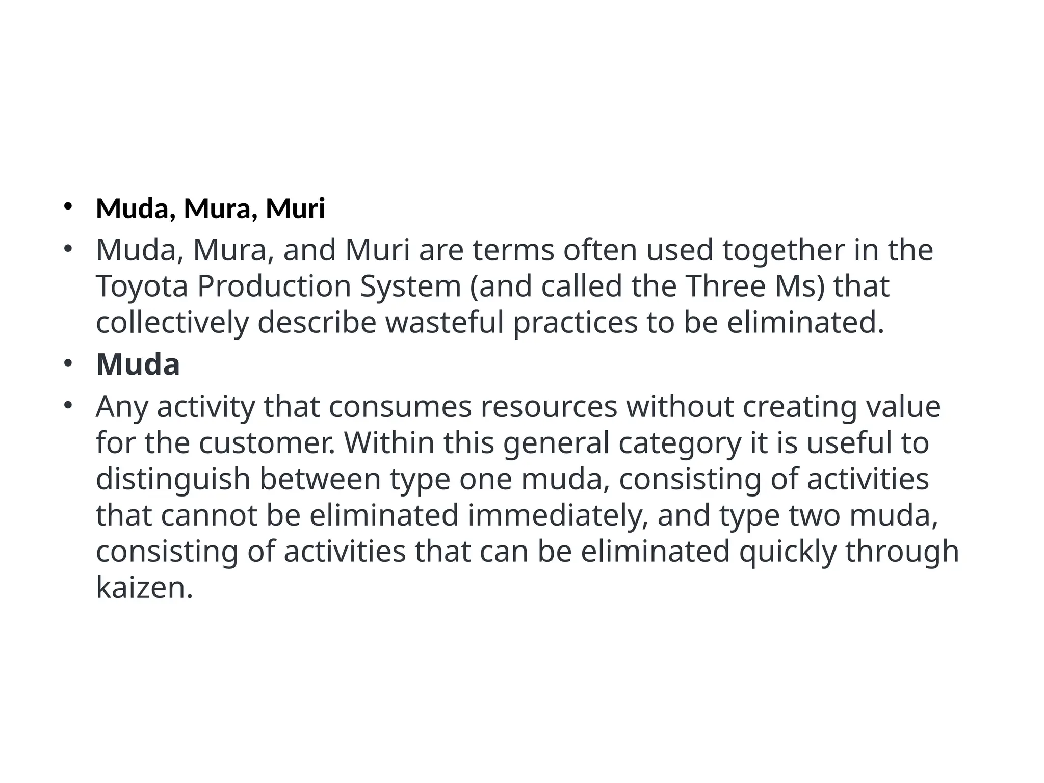 • Muda, Mura, Muri
• Muda, Mura, and Muri are terms often used together in the
Toyota Production System (and called the Three Ms) that
collectively describe wasteful practices to be eliminated.
• Muda
• Any activity that consumes resources without creating value
for the customer. Within this general category it is useful to
distinguish between type one muda, consisting of activities
that cannot be eliminated immediately, and type two muda,
consisting of activities that can be eliminated quickly through
kaizen.
 