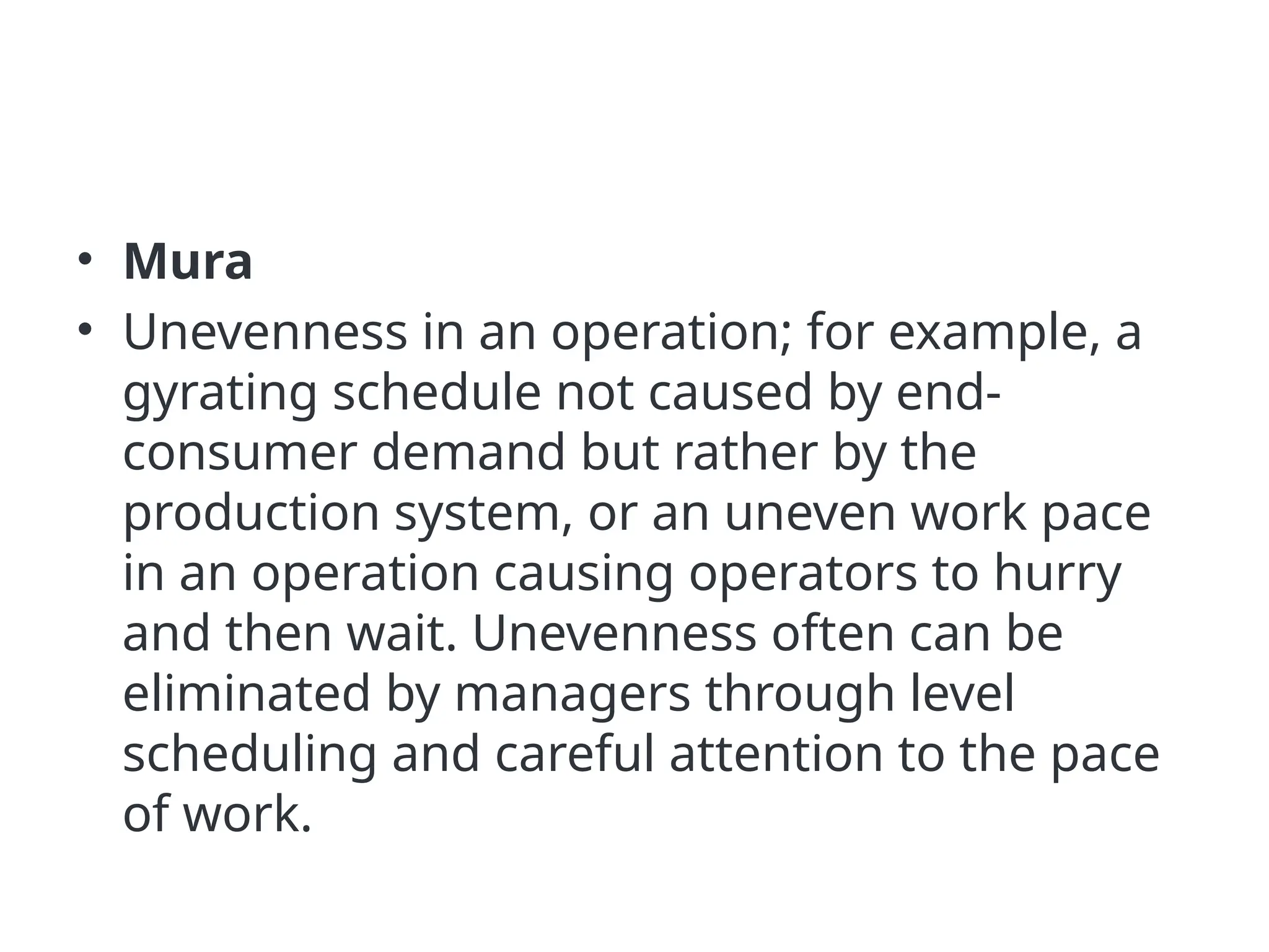 • Mura
• Unevenness in an operation; for example, a
gyrating schedule not caused by end-
consumer demand but rather by the
production system, or an uneven work pace
in an operation causing operators to hurry
and then wait. Unevenness often can be
eliminated by managers through level
scheduling and careful attention to the pace
of work.
 