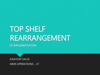 TOP SHELF
REARRANGEMENT
5S IMPLEMENTATION
KASHYAP SALVI
MMS OPERATIONS - 27
 