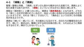 4-1 「掃除」と「清掃」
整理・整頓と同様、「清掃」もずいぶん昔から聞きなれた言葉です。清掃とよく
似た言葉ではありますが、「掃除」といういい方はさらに身近に感じます。
掃除は「掃き除く」と書くのに対し、清掃は「掃き清める」となります。どちら
も「掃く」の文字が使われているので、改まった感じを抱かせるのは残りの文字
といえそうです。それは「除く」ではなくて、「清める」という文字にその雰囲
気があるようです。
清掃は「掃いて・磨いて」が、その基本となるのです。自分たちの職場を自らの
手で、掃いて、磨き込む。職場に対する自分自身の思いを、入れ込むように清掃
をするのです。輝きでしかないでしょう。
 