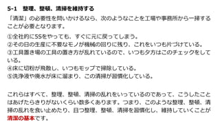 5-1 整理、整頓、清掃を維持する
「清潔」の必要性を問いかけるなら、次のようなことを工場や事務所から一掃する
ことが必要となります。
①全社的に5Sをやっても、すぐに元に戻ってしまう。
②その日の生産に不要なモノが機械の回りに残り、これをいつも片づけている。
③工具置き場の工具の置き方が乱れているので、いつも夕方はこのチェックをして
いる。
④床に切粉が飛散し、いつもモップで掃除している。
⑤洗浄液や廃水が床に溜まり、この清掃が習慣化している。
これらはすべて、整理、整頓、清掃の乱れをいっているのであって、こうしたこと
はあげたらきりがないくらい数多くあります。つまり、このような整理、整頓、清
掃の乱れを食い止めたり、且つ整理、整頓、清掃を習慣化し、維持していくことが
清潔の基本です。
 
