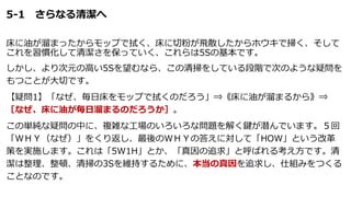5-1 さらなる清潔へ
床に油が溜まったからモップで拭く、床に切粉が飛散したからホウキで掃く、そして
これを習慣化して清潔さを保っていく、これらは5Sの基本です。
しかし、より次元の高い5Sを望むなら、この清掃をしている段階で次のような疑問を
もつことが大切です。
【疑問1】「なぜ、毎日床をモップで拭くのだろう」⇒《床に油が溜まるから》⇒
［なぜ、床に油が毎日溜まるのだろうか］。
この単純な疑問の中に、複雑な工場のいろいろな問題を解く鍵が潜んでいます。５回
「ＷＨＹ（なぜ）」をくり返し、最後のＷＨＹの答えに対して「HOW」という改革
策を実施します。これは「5W1H」とか、「真因の追求」と呼ばれる考え方です。清
潔は整理、整頓、清掃の3Sを維持するために、本当の真因を追求し、仕組みをつくる
ことなのです。
 