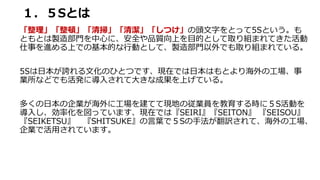 １．５Sとは
「整理」「整頓」「清掃」「清潔」「しつけ」の頭文字をとって5Sという。も
ともとは製造部門を中心に、安全や品質向上を目的として取り組まれてきた活動
仕事を進める上での基本的な行動として、製造部門以外でも取り組まれている。
5Sは日本が誇れる文化のひとつです、現在では日本はもとより海外の工場、事
業所などでも活発に導入されて大きな成果を上げている。
多くの日本の企業が海外に工場を建てて現地の従業員を教育する時に５S活動を
導入し、効率化を図っています、現在では『SEIRI』『SEITON』 『SEISOU』
『SEIKETSU』 『SHITSUKE』の言葉で５Sの手法が翻訳されて、海外の工場、
企業で活用されています。
 