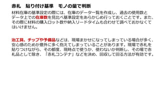 赤札 貼り付け基準 モノの量で判断
材料在庫の基準設定の際には、在庫のデータ一覧を作成し、過去の使用数と
データ上での在庫数を見比べ基準設定をあらかじめ行っておくことです。また、
その際に材料の購入ロット数や納入リードタイムも合わせて調べておかなくて
はいけません。
治工具、チップや予備品などは、現場まかせになってしまっている場合が多く、
安心感のためか意外に多く抱えてしまっていることがあります。現場で赤札を
貼りつけながら、その都度、現時点で使うか、使わないか判断し、その場で赤
札品として除き、「赤札コンテナ」などを決め、回収して回る方法が有効です。
 