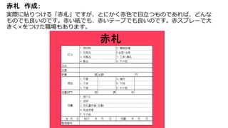 赤札 作成：
実際に貼りつける「赤札」ですが、とにかく赤色で目立つものであれば、どんな
ものでも良いのです。赤い紙でも、赤いテープでも良いのです。赤スプレーで大
きく×をつけた職場もあります。
 