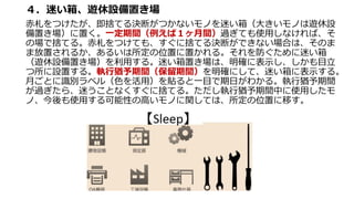 ４．迷い箱、遊休設備置き場
赤札をつけたが、即捨てる決断がつかないモノを迷い箱（大きいモノは遊休設
備置き場）に置く。一定期間（例えば１ヶ月間）過ぎても使用しなければ、そ
の場で捨てる。赤札をつけても、すぐに捨てる決断ができない場合は、そのま
ま放置されるか、あるいは所定の位置に置かれる。それを防ぐために迷い箱
（遊休設備置き場）を利用する。迷い箱置き場は、明確に表示し、しかも目立
つ所に設置する。執行猶予期間（保留期間）を明確にして、迷い箱に表示する。
月ごとに識別ラベル（色を活用）を貼ると一目で期日がわかる。執行猶予期間
が過ぎたら、迷うことなくすぐに捨てる。ただし執行猶予期間中に使用したモ
ノ、今後も使用する可能性の高いモノに関しては、所定の位置に移す。
 