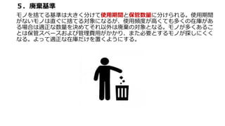 ５．廃棄基準
モノを捨てる基準は大きく分けて使用期間と保管数量に分けられる。使用期間
がないモノは直ぐに捨てる対象になるが、使用頻度が高くても多くの在庫があ
る場合は適正な数量を決めてそれ以外は廃棄の対象となる。モノが多くあるこ
とは保管スペースおよび管理費用がかかり、また必要とするモノが探しにくく
なる。よって適正な在庫だけを置くようにする。
 