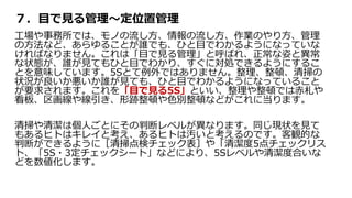 ７．目で見る管理～定位置管理
工場や事務所では、モノの流し方、情報の流し方、作業のやり方、管理
の方法など、あらゆることが誰でも、ひと目でわかるようになっていな
ければなりません。これは「目で見る管理」と呼ばれ、正常な姿と異常
な状態が、誰が見てもひと目でわかり、すぐに対処できるようにするこ
とを意味しています。5Sとて例外ではありません。整理、整頓、清掃の
状況が良いか悪いか誰が見ても、ひと目でわかるようになっていること
が要求されます。これを「目で見る5S」といい、整理や整頓では赤札や
看板、区画線や線引き、形跡整頓や色別整頓などがこれに当ります。
清掃や清潔は個人ごとにその判断レベルが異なります。同じ現状を見て
もあるヒトはキレイと考え、あるヒトは汚いと考えるのです。客観的な
判断ができるように［清掃点検チェック表］や「清潔度5点チェックリス
ト、「5S・3定チェックシート」などにより、5Sレベルや清潔度合いな
どを数値化します。
 