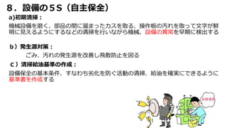 ８．設備の５S（自主保全）
a)初期清掃：
機械設備を磨く、部品の間に溜まったカスを取る、操作板の汚れを取って文字が鮮
明に見えるようにするなどの清掃を行いながら機械、設備の異常を早期に検出する
ｂ）発生源対策：
ごみ、汚れの発生源を改善し飛散防止を図る
ｃ）清掃給油基準の作成：
設備保全の基本条件、すなわち劣化を防ぐ活動の清掃、給油を確実にできるように
基準書を作成する
 