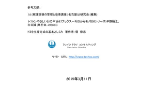 2019年3月11日
ク コンサルティングクレイン テクノ コンサルティング
Ｃｒａｎｅ ｔｅｃｈｎｏ Ｃｏｎｓｕｌｔｉｎｇ．
サイト ＵＲＬ：http://crane-techno.com/
参考文献：
5S (実践現場の管理と改善講座 )名古屋QS研究会 (編集)
トコトンやさしい5Sの本 (B&Tブックス―今日からモノ知りシリーズ)平野裕之、
古谷誠 (単行本 -2006/3)
トヨタ生産方式の基本としくみ 著作者：佃 律志
 