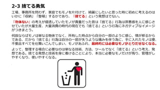 2-3 捨てる勇気
工場、事務所を問わず、家庭でもモノを片付けて、綺麗にしたいと思った時に初めに考えるのは
いかに「収納」「整頓」するかであり、「捨てる」という発想はでない。
「勿体ない」の考えが侵透していたモノが貴重だった昔は「捨てる」行為は罪悪感を人に感じさ
せていたが大量生産、大量消費の時代の現在でも「捨てる」という行為にネガティブなイメージ
がつきまとう。
何故ならばモノは単なる物体でなく、所有した時点から自分の一部のように感じ、情が移るから
である、だから「捨てる」行為は自分の一部が失うような痛みを伴う為に、手に入れたモノは要、
不要品すべてを仕舞いこんでしまい、モノがあふれ、最終的には必要なモノがとりだせなくなる。
よって、整理する場合に必要なのは単なる技術、方法、ツールでなく「捨てる」という考え、発
想である。捨てる発想と技術を身に着けることにより、本当に必要なモノだけが残り、管理がし
やすくなり、使いやすくなる。
。
 