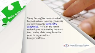 Many back office processes that
keep a business running efficiently
are outsourced to data entry
companies. With all the latest
technologies dominating business
functioning, data entry has also
gone through various
transformations.
 