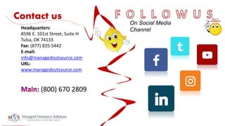 (800) 670 2809
Headquarters:
8596 E. 101st Street, Suite H
Tulsa, OK 74133
Fax: (877) 835-5442
E-mail:
info@managedoutsource.com
URL:
www.managedoutsource.com
On Social Media
Channel
Contact us
 