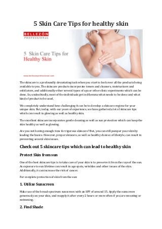 5 Skin Care Tips for healthy skin
The skincare is a profoundly devastating task when you start to look over all the products being
available to you. The skincare products incorporate toners and cleaners, moisturizers and
exfoliators, and additionally other several types of spa or other clinic experiments which can be
done. So, undoubtedly, most of the individuals get in dilemma what needs to be done and what
kind of product to be used.
We completely understand how challenging it can be to develop a skincare regime for your
unique skin. But, today, with our years of experience, we have gathered a lot of skincare tips
which can result in glowing as well as healthy skin.
The excellent skincare incorporates gentle cleaning as well as sun protection which can keep the
skin healthy as well as glowing.
Are you not having enough time for rigorous skincare? But, you can still pamper your skin by
leading the basics. However, proper skincare, as well as healthy choices of lifestyle, can result in
preventing several skin issues.
Check out 5 skincare tips which can lead to healthy skin
Protect Skin from sun
One of the best skincare tips is to take care of your skin is to preserve it from the rays of the sun.
As exposure to sun lifetime can result in age spots, wrinkles and other issues of the skin.
Additionally, it can increase the risk of cancer.
For complete protection of skin from the sun:
1. Utilize Sunscreen
Make use of the broad-spectrum sunscreen with an SPF of around 15. Apply the sunscreen
generously on your skin, and reapply it after every 2 hours or more often if you are sweating or
swimming.
2. Find Shade
 