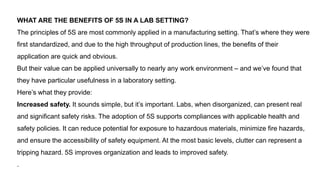 WHAT ARE THE BENEFITS OF 5S IN A LAB SETTING?
The principles of 5S are most commonly applied in a manufacturing setting. That’s where they were
first standardized, and due to the high throughput of production lines, the benefits of their
application are quick and obvious.
But their value can be applied universally to nearly any work environment – and we’ve found that
they have particular usefulness in a laboratory setting.
Here’s what they provide:
Increased safety. It sounds simple, but it’s important. Labs, when disorganized, can present real
and significant safety risks. The adoption of 5S supports compliances with applicable health and
safety policies. It can reduce potential for exposure to hazardous materials, minimize fire hazards,
and ensure the accessibility of safety equipment. At the most basic levels, clutter can represent a
tripping hazard. 5S improves organization and leads to improved safety.
.
 