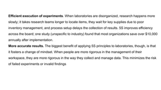 Efficient execution of experiments. When laboratories are disorganized, research happens more
slowly; it takes research teams longer to locate items, they wait for key supplies due to poor
inventory management, and process setup delays the collection of results. 5S improves efficiency
across the board; one study (unspecific to industry) found that most organizations save over $10,000
annually after implementation.
More accurate results. The biggest benefit of applying 5S principles to laboratories, though, is that
it fosters a change of mindset. When people are more rigorous in the management of their
workspace, they are more rigorous in the way they collect and manage data. This minimizes the risk
of failed experiments or invalid findings
 
