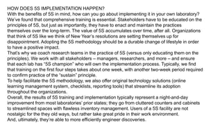 HOW DOES 5S IMPLEMENTATION HAPPEN?
With the benefits of 5S in mind, how can you go about implementing it in your own laboratory?
We’ve found that comprehensive training is essential. Stakeholders have to be educated on the
principles of 5S, but just as importantly, they have to enact and maintain the practices
themselves over the long-term. The value of 5S accumulates over time, after all. Organizations
that think of 5S like we think of New Year’s resolutions are setting themselves up for
disappointment. Adopting the 5S methodology should be a durable change of lifestyle in order
to have a positive impact.
That’s why we coach research teams in the practice of 5S (versus only educating them on the
principles). We work with all stakeholders – managers, researchers, and more – and ensure
that each lab has “5S champion” who will own the implementation process. Typically, we find
that training on the first four steps takes about one week, with another two-week period required
to confirm practice of the “sustain” principle.
To help facilitate the 5S methodology, we also offer original technology solutions (online
learning management system, checklists, reporting tools) that streamline its adoption
throughout the organizations.
Overall, the results of 5S training and implementation typically represent a night-and-day
improvement from most laboratories’ prior states; they go from cluttered counters and cabinets
to streamlined spaces with flawless inventory management. Users of a 5S facility are not
nostalgic for the they old ways, but rather take great pride in their work environment.
And, ultimately, they’re able to more efficiently engineer discoveries.
 