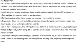 The Action Plan
You can start implementing 5S by providing training to your staff to understand the system. This may be
followed up with one-day sessions with each employee or team to ensure they are on the same page as
far as implementation is concerned.
In the first one-day session, employees should look be ready to meet the first three 5S requirements:
1.Take a picture of the current status of your workplace.
2.Sort to separate anything that is needed and necessary from what is not needed.
3.Organize the things you need so that there is a place for everything and everything has a place. You
should be able to find anything in just a few seconds.
4.Clean the workplace and get rid of things that make it difficult to maintain cleanliness, such as boxes on
the floor that prevent you from being able to clean the entire surface — label them store them in labeled
drawers, instead.
5.Prepare an action plan for the items you aren’t able to deal with that day, but will be able to in the near
future. This could include selling items you no longer use, donating them, recycling, or throwing them
away.
 
