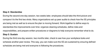 Step 4: Standardize
During the second one-day session, two weeks later, employees should take the third picture and
compare it to the first two shots. Many organizations set up peer audits to check how the 5S principles
are being met as well as to ensure the plan is moving forward. Work together to define ways to
standardize the improvements over time: organize cleaning schedules, define roles and
responsibilities, and prepare written procedures or diagrams to help everyone remember what to do.
Step 5: Sustain
During the third one-day session, two months later, check to see how your workplace looks and
schedule another peer review. This way, you can make sure the 5S are sustained by ensuring defined
schedules are being met and everyone is following the procedures.
 