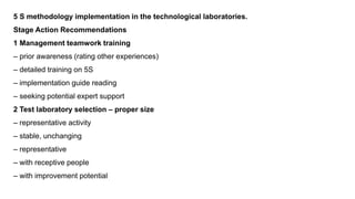 5 S methodology implementation in the technological laboratories.
Stage Action Recommendations
1 Management teamwork training
– prior awareness (rating other experiences)
– detailed training on 5S
– implementation guide reading
– seeking potential expert support
2 Test laboratory selection – proper size
– representative activity
– stable, unchanging
– representative
– with receptive people
– with improvement potential
 