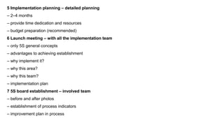 5 Implementation planning – detailed planning
– 2–4 months
– provide time dedication and resources
– budget preparation (recommended)
6 Launch meeting – with all the implementation team
– only 5S general concepts
– advantages to achieving establishment
– why implement it?
– why this area?
– why this team?
– implementation plan
7 5S board establishment – involved team
– before and after photos
– establishment of process indicators
– improvement plan in process
 