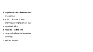 8 Implementation development
– preparation
– action, pictures, quests...
– analysis and improvement plan
– standardization
9 Results – in the end
– communication to other people
– feedback
– learned lessons
 