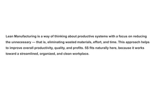 Lean Manufacturing is a way of thinking about productive systems with a focus on reducing
the unnecessary — that is, eliminating wasted materials, effort, and time. This approach helps
to improve overall productivity, quality, and profits. 5S fits naturally here, because it works
toward a streamlined, organized, and clean workplace.
 