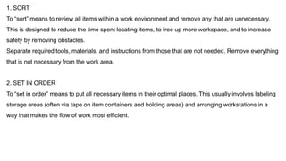 1. SORT
To “sort” means to review all items within a work environment and remove any that are unnecessary.
This is designed to reduce the time spent locating items, to free up more workspace, and to increase
safety by removing obstacles.
Separate required tools, materials, and instructions from those that are not needed. Remove everything
that is not necessary from the work area.
2. SET IN ORDER
To “set in order” means to put all necessary items in their optimal places. This usually involves labeling
storage areas (often via tape on item containers and holding areas) and arranging workstations in a
way that makes the flow of work most efficient.
 