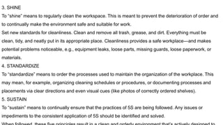 3. SHINE
To “shine” means to regularly clean the workspace. This is meant to prevent the deterioration of order and
to continually make the environment safe and suitable for work.
Set new standards for cleanliness. Clean and remove all trash, grease, and dirt. Everything must be
clean, tidy, and neatly put in its appropriate place. Cleanliness provides a safe workplace—and makes
potential problems noticeable, e.g., equipment leaks, loose parts, missing guards, loose paperwork, or
materials.
4. STANDARDIZE
To “standardize” means to order the processes used to maintain the organization of the workplace. This
may mean, for example, organizing cleaning schedules or procedures, or documenting processes and
placements via clear directions and even visual cues (like photos of correctly ordered shelves).
5. SUSTAIN
To “sustain” means to continually ensure that the practices of 5S are being followed. Any issues or
impediments to the consistent application of 5S should be identified and solved.
 