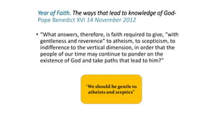 Year of Faith. The ways that lead to knowledge of God-
Pope Benedict XVI 14 November 2012
• “What answers, therefore, is faith required to give, “with
gentleness and reverence” to atheism, to scepticism, to
indifference to the vertical dimension, in order that the
people of our time may continue to ponder on the
existence of God and take paths that lead to him?”
“We should be gentle to
atheists and sceptics”
 